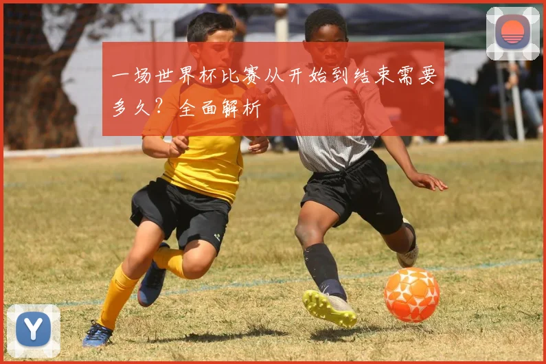 一场世界杯比赛从开始到结束需要多久?全面解析