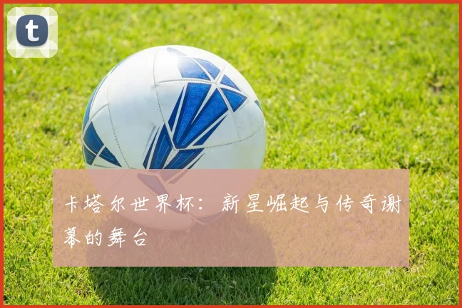 卡塔尔世界杯：新星崛起与传奇谢幕的舞台