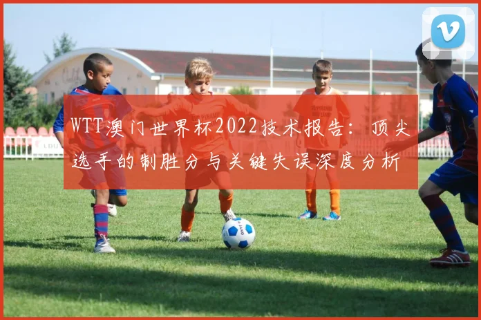 WTT澳门世界杯2022技术报告：顶尖选手的制胜分与关键失误深度分析