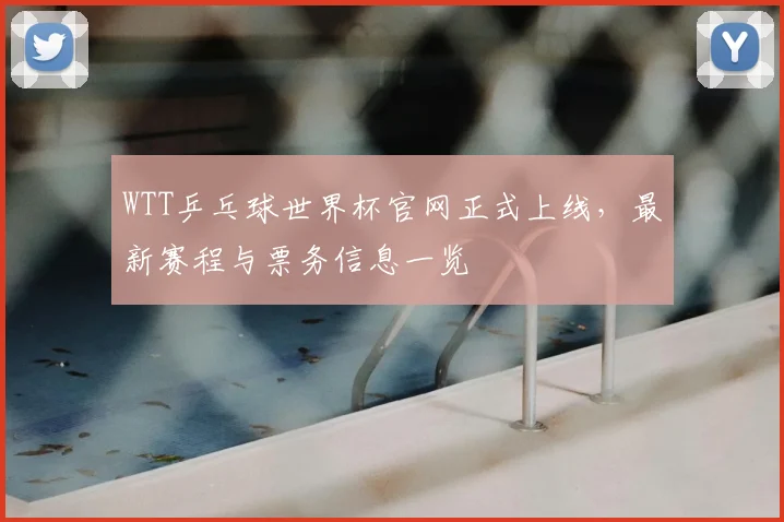 WTT乒乓球世界杯官网正式上线,最新赛程与票务信息一览