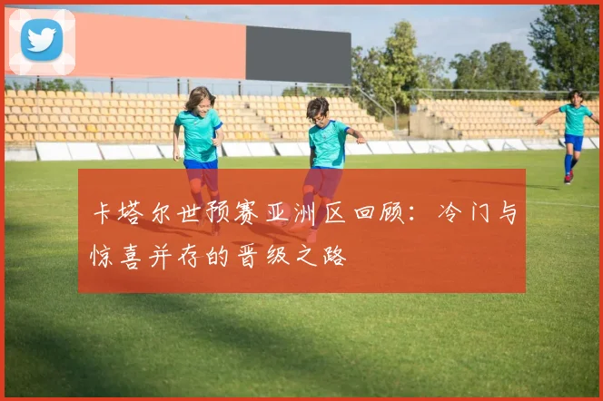 卡塔尔世预赛亚洲区回顾：冷门与惊喜并存的晋级之路