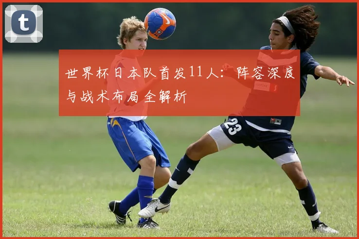 世界杯日本队首发11人：阵容深度与战术布局全解析