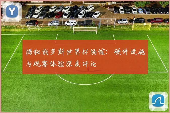 揭秘俄罗斯世界杯场馆：硬件设施与观赛体验深度评论