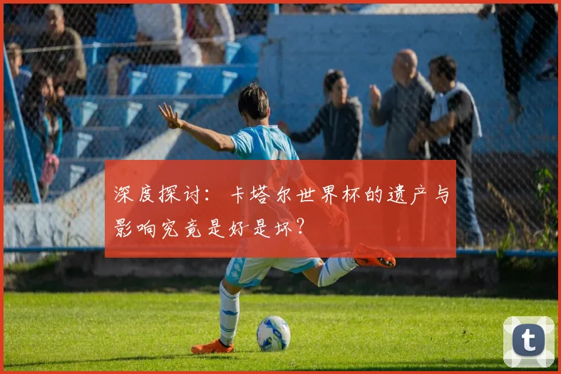 深度探讨：卡塔尔世界杯的遗产与影响究竟是好是坏？